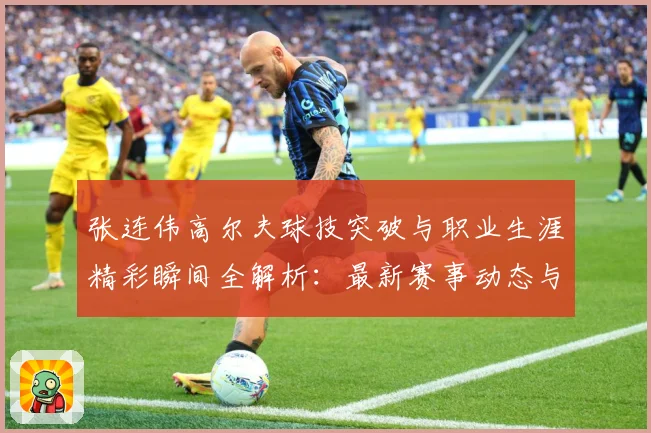张连伟高尔夫球技突破与职业生涯精彩瞬间全解析：最新赛事动态与深度分析