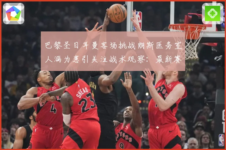 巴黎圣日耳曼客场挑战朗斯医务室人满为患引关注战术观察：最新赛事动态与深度分析