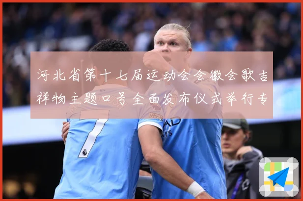 河北省第十七届运动会会徽会歌吉祥物主题口号全面发布仪式举行专题观察：最新赛事动态与深度分析