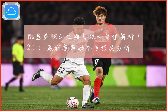 凯塞多职业生涯与核心价值解析（2）：最新赛事动态与深度分析