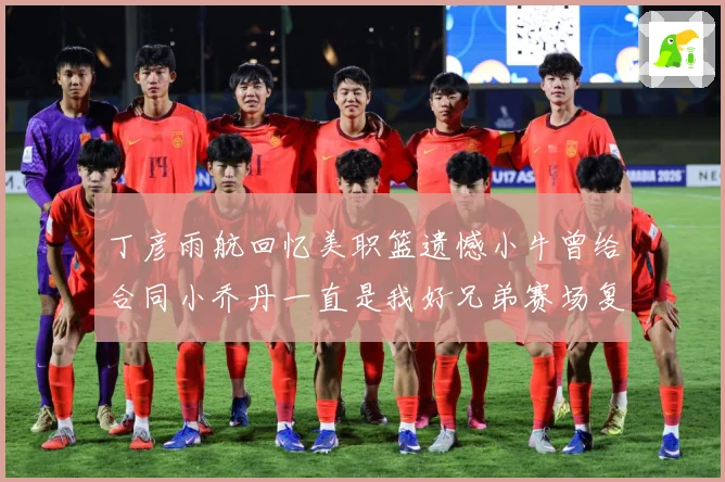 丁彦雨航回忆美职篮遗憾小牛曾给合同小乔丹一直是我好兄弟赛场复盘：最新赛事动态与深度分析