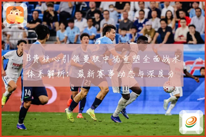 B费核心引领曼联中场重塑全面战术体系解析：最新赛事动态与深度分析
