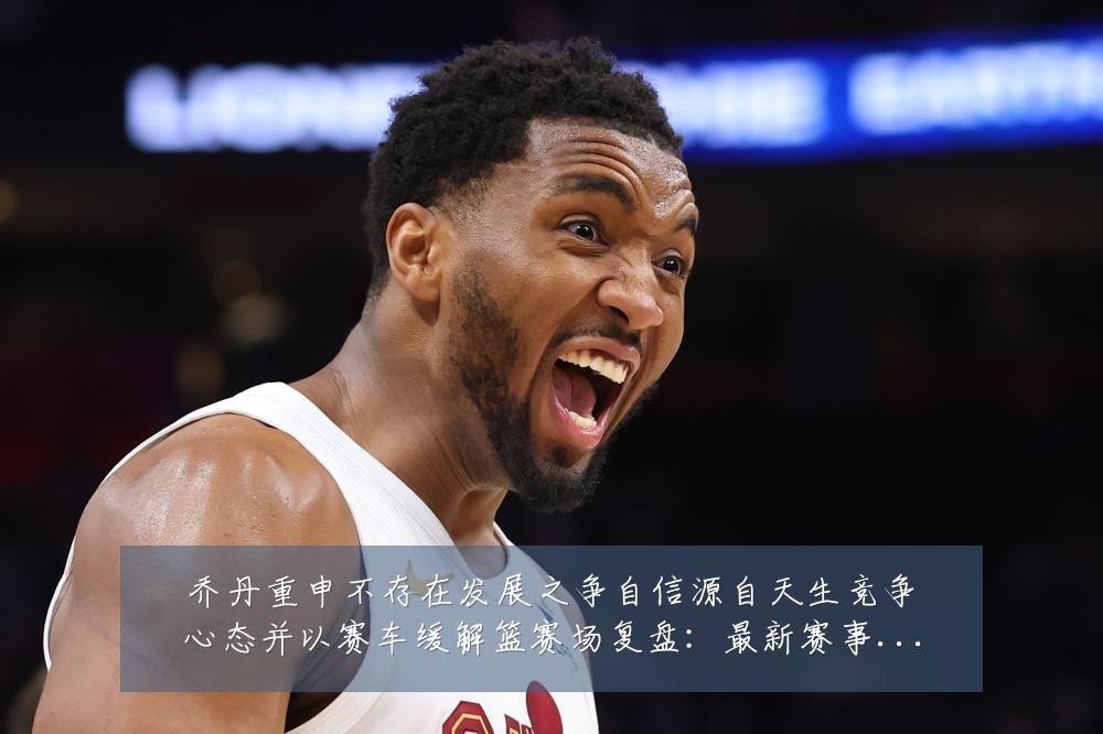乔丹重申不存在发展之争自信源自天生竞争心态并以赛车缓解篮赛场复盘:最新赛事动态与深度分析